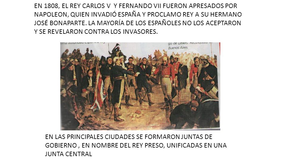 EN 1808, EL REY CARLOS V Y FERNANDO VII FUERON APRESADOS POR NAPOLEON, QUIEN INVADIÓ ESPAÑA Y PROCLAMO REY A SU HERMANO JOSÉ BONAPARTE. LA MAYORÍA DE LOS ESPAÑOLES NO LOS ACEPTARON Y SE REVELARON CONTRA LOS INVASORES.
