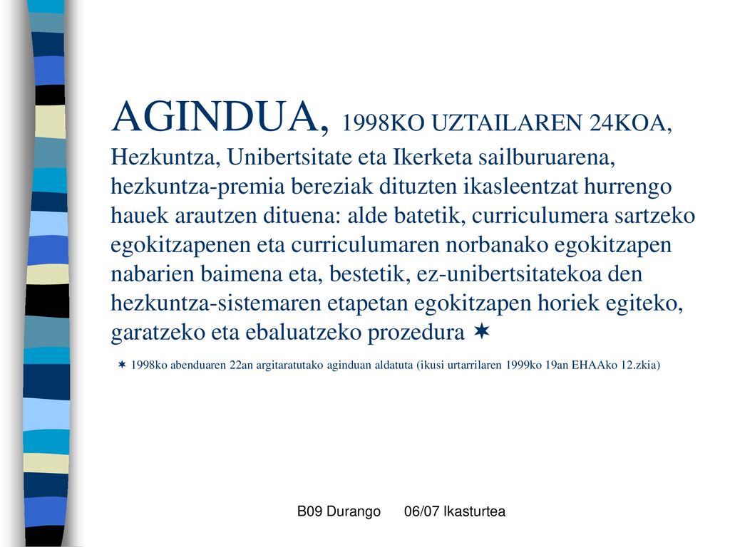 AGINDUA, 1998KO UZTAILAREN 24KOA, Hezkuntza, Unibertsitate eta Ikerketa sailburuarena, hezkuntza-premia bereziak dituzten ikasleentzat hurrengo hauek arautzen dituena: alde batetik, curriculumera sartzeko egokitzapenen eta curriculumaren norbanako egokitzapen nabarien baimena eta, bestetik, ez-unibertsitatekoa den hezkuntza-sistemaren etapetan egokitzapen horiek egiteko, garatzeko eta ebaluatzeko prozedura   1998ko abenduaren 22an argitaratutako aginduan aldatuta (ikusi urtarrilaren 1999ko 19an EHAAko 12.zkia)