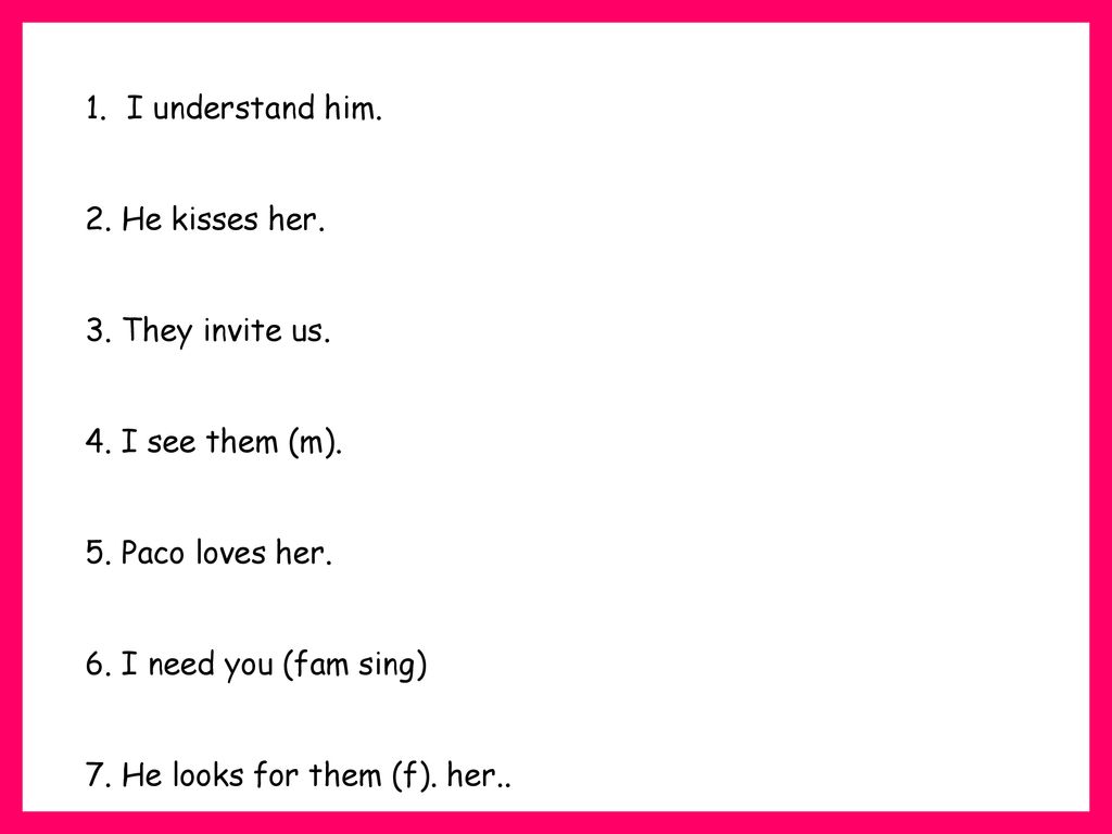 I understand him. 2. He kisses her. 3. They invite us. 4. I see them (m). 5. Paco loves her. 6. I need you (fam sing)