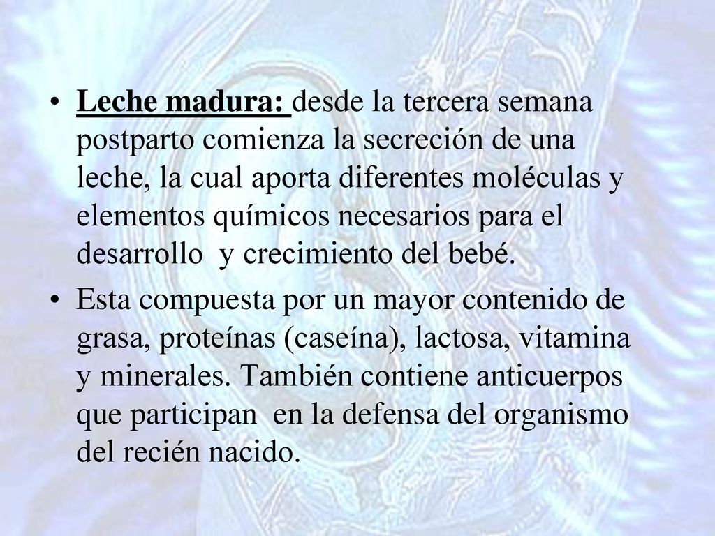 Leche madura: desde la tercera semana postparto comienza la secreción de una leche, la cual aporta diferentes moléculas y elementos químicos necesarios para el desarrollo y crecimiento del bebé.