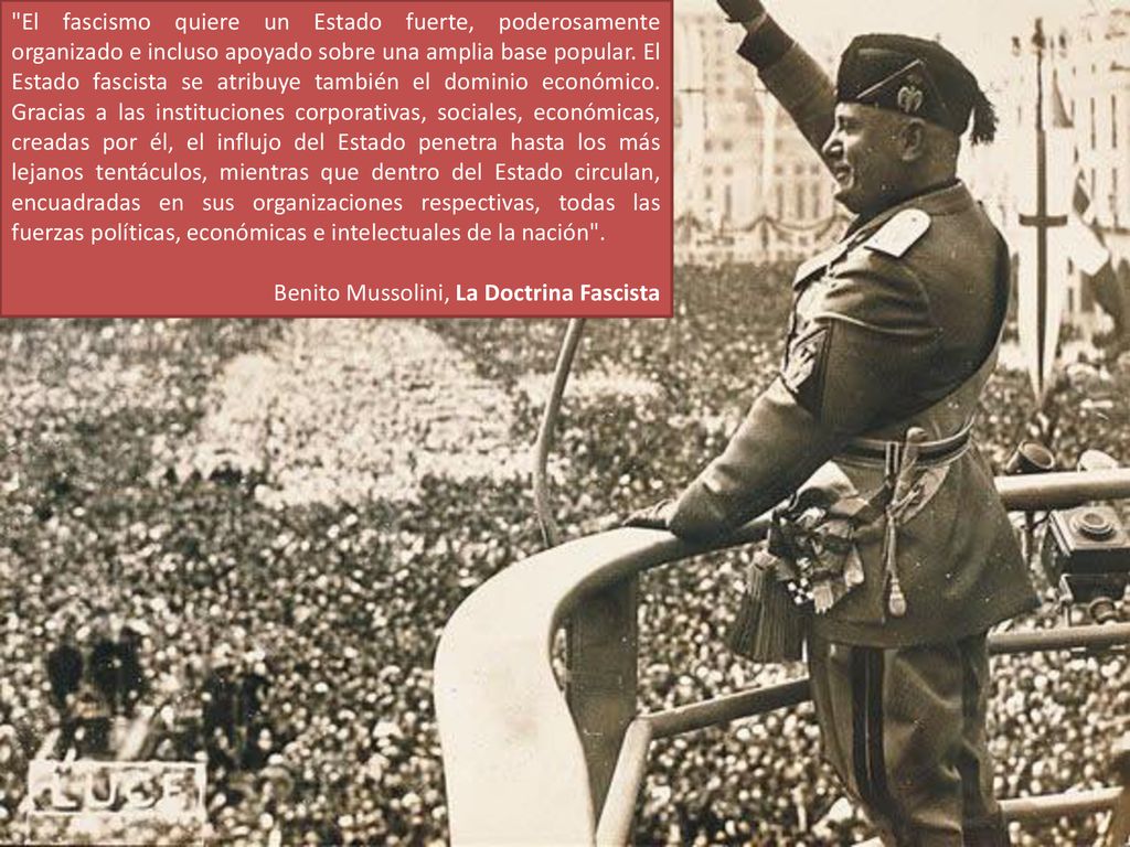 El fascismo quiere un Estado fuerte, poderosamente organizado e incluso apoyado sobre una amplia base popular. El Estado fascista se atribuye también el dominio económico. Gracias a las instituciones corporativas, sociales, económicas, creadas por él, el influjo del Estado penetra hasta los más lejanos tentáculos, mientras que dentro del Estado circulan, encuadradas en sus organizaciones respectivas, todas las fuerzas políticas, económicas e intelectuales de la nación .
