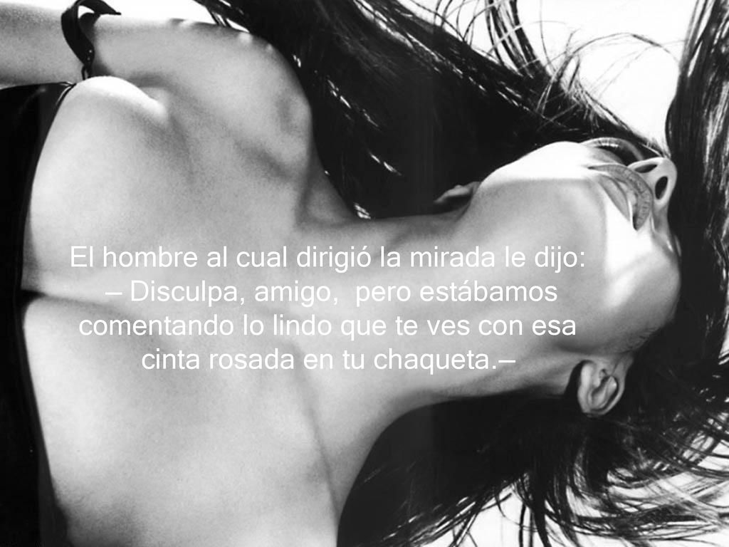 El hombre al cual dirigió la mirada le dijo: — Disculpa, amigo, pero estábamos comentando lo lindo que te ves con esa cinta rosada en tu chaqueta.—