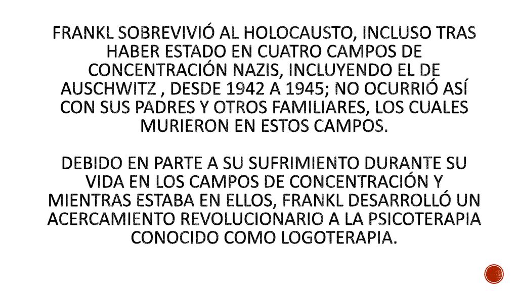 Frankl sobrevivió al Holocausto, incluso tras haber estado en cuatro campos de concentración nazis, incluyendo el de Auschwitz , desde 1942 a 1945; no ocurrió así con sus padres y otros familiares, los cuales murieron en estos campos.