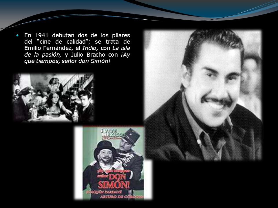 En 1941 debutan dos de los pilares del cine de calidad ; se trata de Emilio Fernández, el Indio, con La isla de la pasión, y Julio Bracho con ¡Ay que tiempos, señor don Simón!