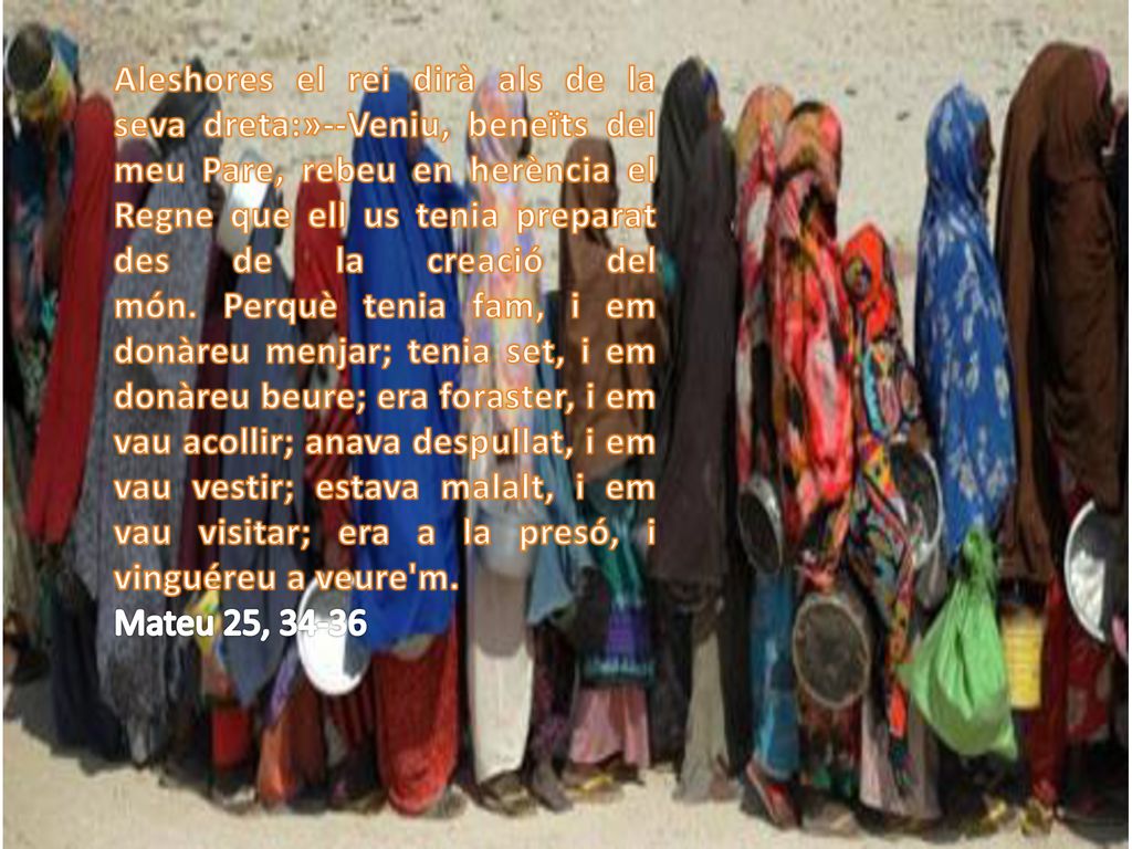 Aleshores el rei dirà als de la seva dreta:»--Veniu, beneïts del meu Pare, rebeu en herència el Regne que ell us tenia preparat des de la creació del món. Perquè tenia fam, i em donàreu menjar; tenia set, i em donàreu beure; era foraster, i em vau acollir; anava despullat, i em vau vestir; estava malalt, i em vau visitar; era a la presó, i vinguéreu a veure m.