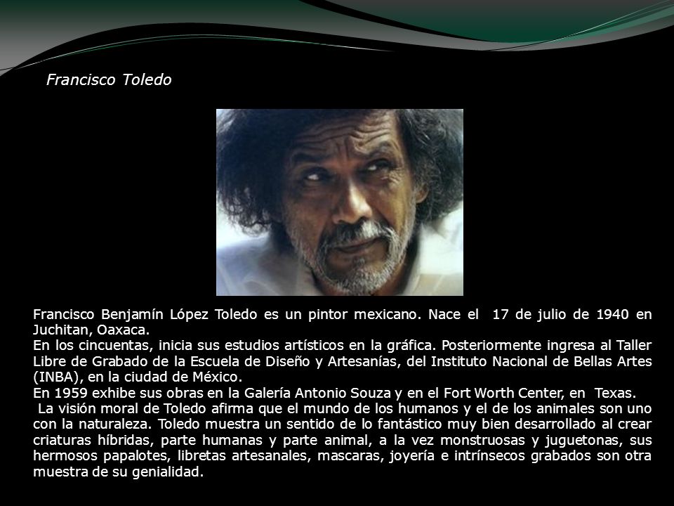 Francisco Toledo Francisco Benjamín López Toledo es un pintor mexicano. Nace el 17 de julio de 1940 en Juchitan, Oaxaca.