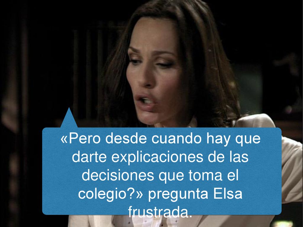 «Pero desde cuando hay que darte explicaciones de las decisiones que toma el colegio » pregunta Elsa frustrada.