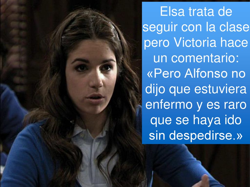 Elsa trata de seguir con la clase pero Victoria hace un comentario: «Pero Alfonso no dijo que estuviera enfermo y es raro que se haya ido sin despedirse.»