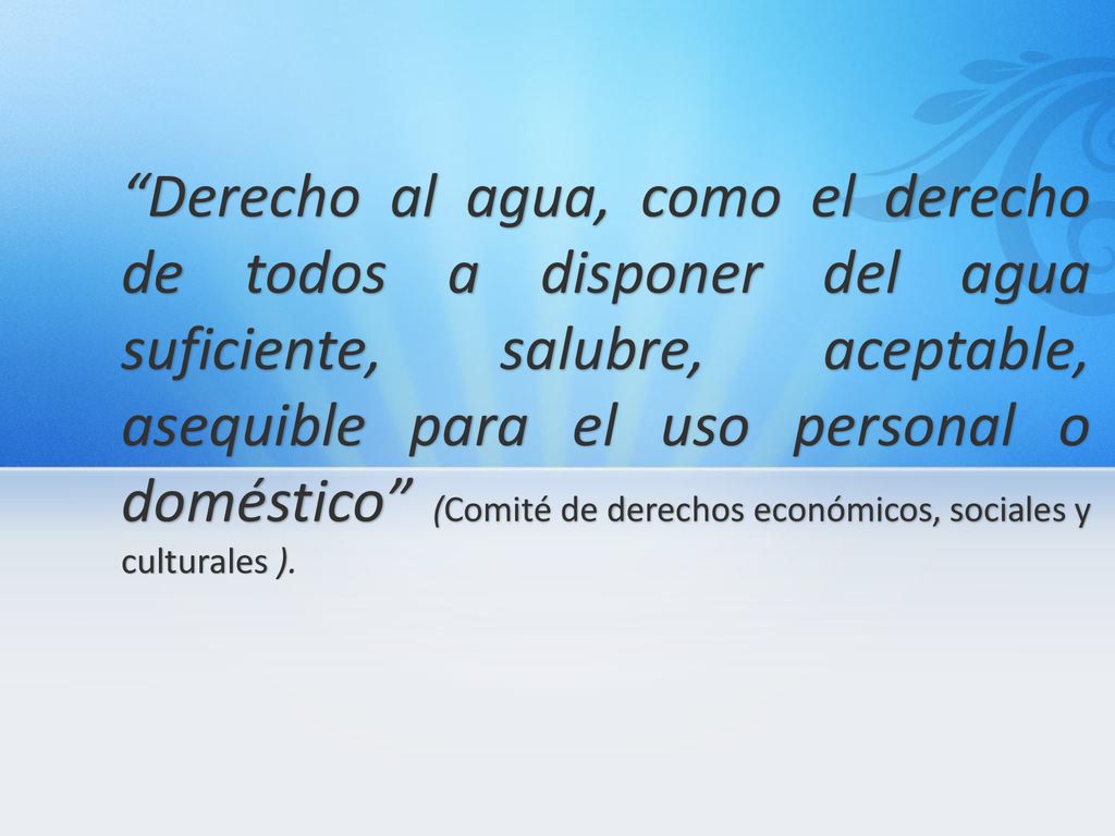 Derecho al agua, como el derecho de todos a disponer del agua suficiente, salubre, aceptable, asequible para el uso personal o doméstico (Comité de derechos económicos, sociales y culturales ).