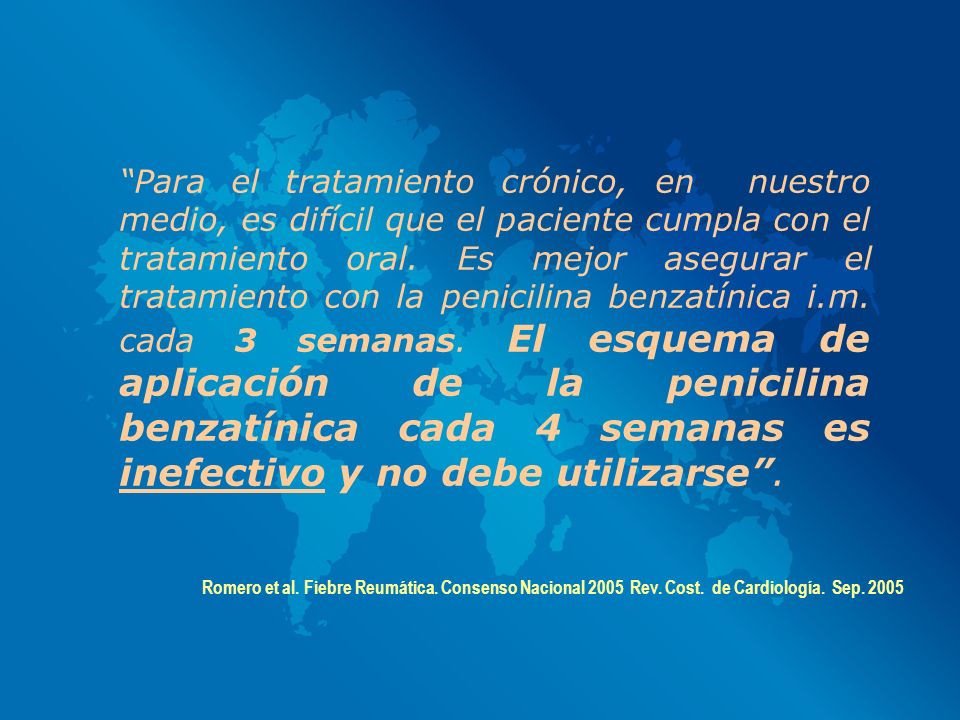 Para el tratamiento crónico, en nuestro medio, es difícil que el paciente cumpla con el tratamiento oral. Es mejor asegurar el tratamiento con la penicilina benzatínica i.m. cada 3 semanas. El esquema de aplicación de la penicilina benzatínica cada 4 semanas es inefectivo y no debe utilizarse .