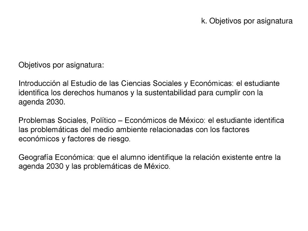 Objetivos por asignatura: Introducción al Estudio de las Ciencias Sociales y Económicas: el estudiante identifica los derechos humanos y la sustentabilidad para cumplir con la agenda Problemas Sociales, Político – Económicos de México: el estudiante identifica las problemáticas del medio ambiente relacionadas con los factores económicos y factores de riesgo. Geografía Económica: que el alumno identifique la relación existente entre la agenda 2030 y las problemáticas de México.