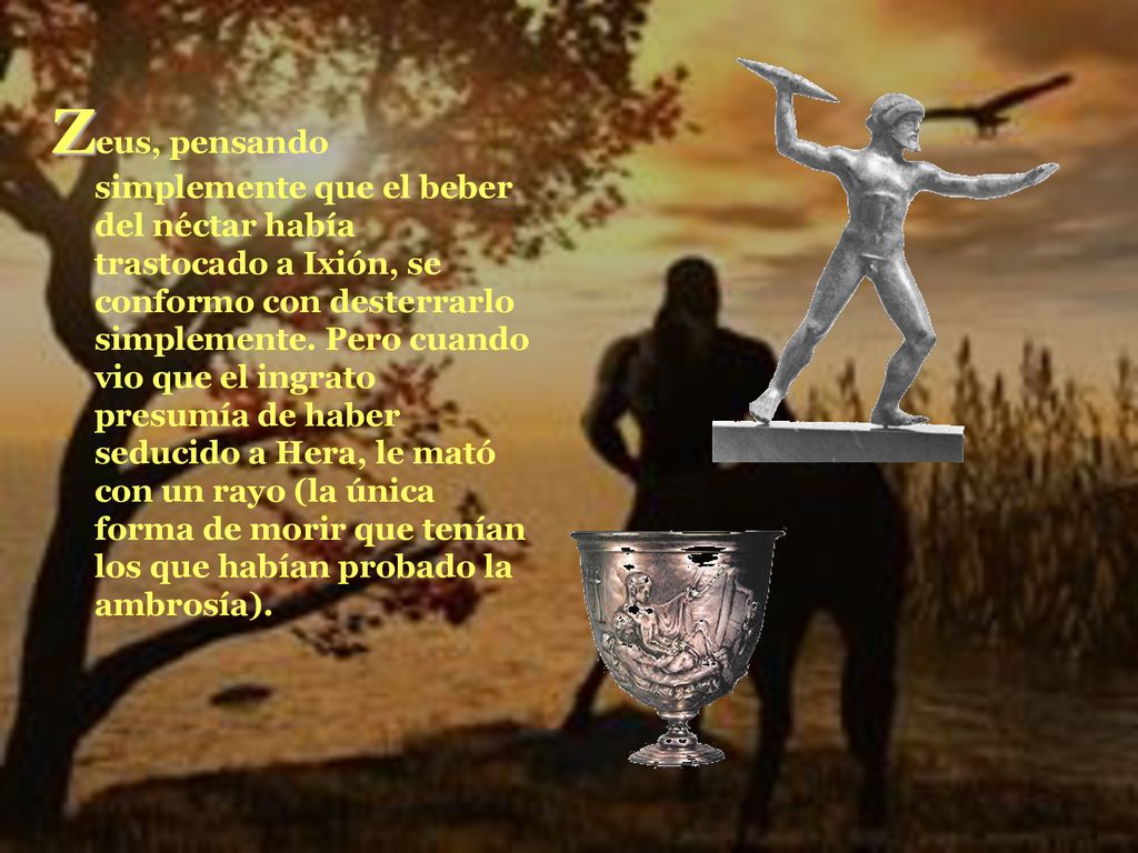 Zeus, pensando simplemente que el beber del néctar había trastocado a Ixión, se conformo con desterrarlo simplemente.