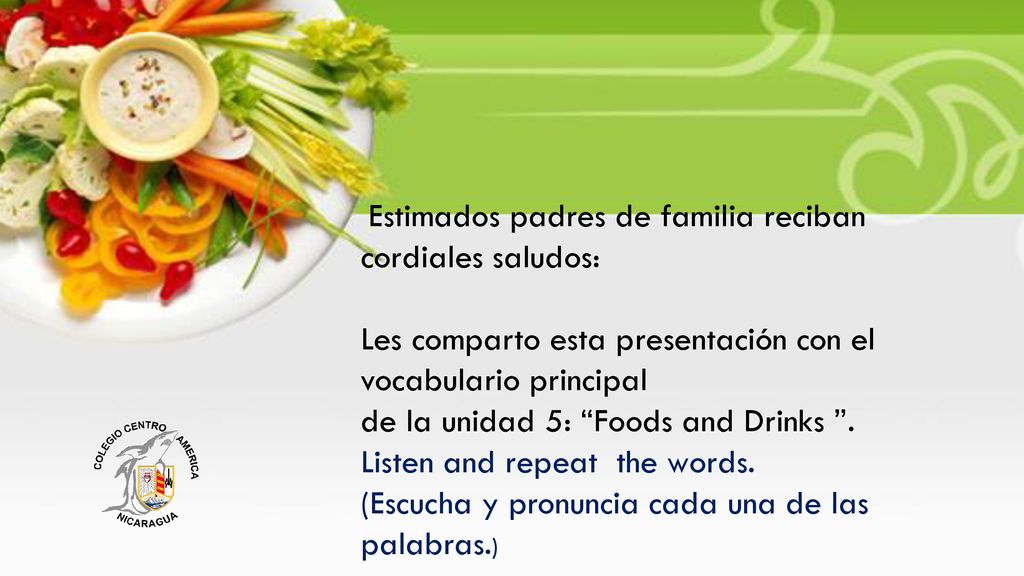 Estimados padres de familia reciban cordiales saludos: Les comparto esta presentación con el vocabulario principal de la unidad 5: Foods and Drinks .