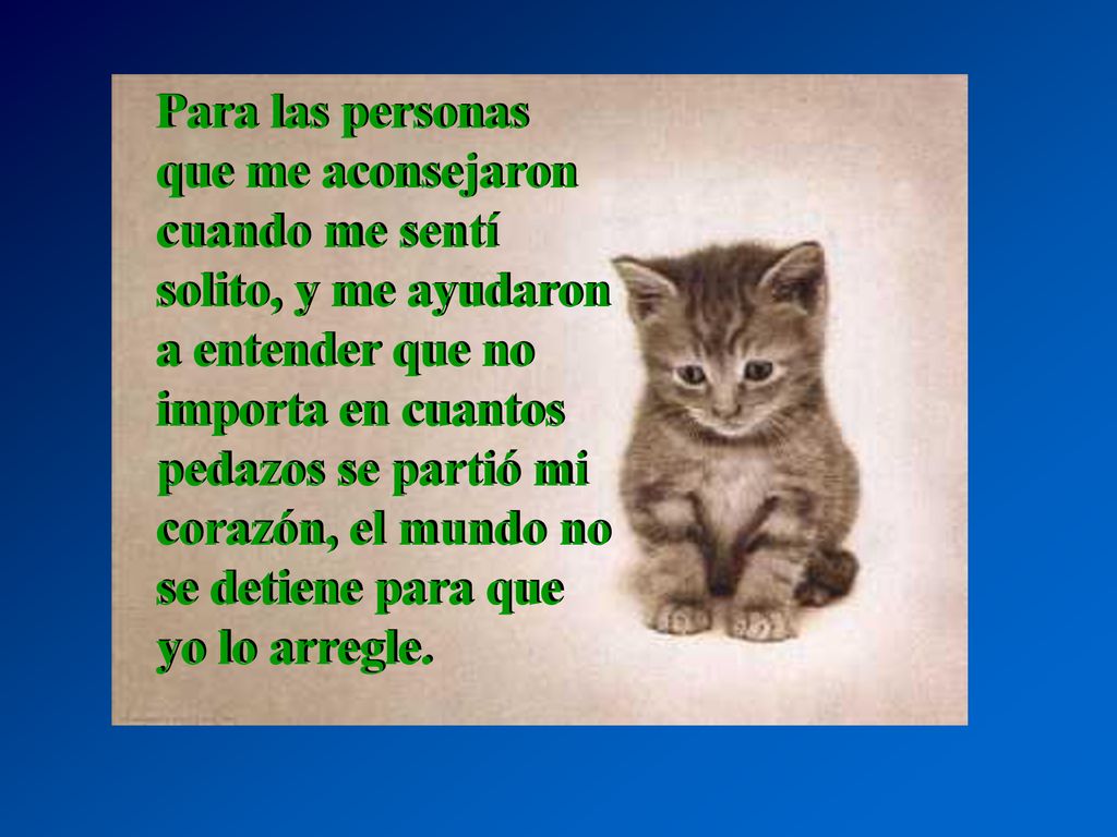 Para las personas que me aconsejaron cuando me sentí solito, y me ayudaron a entender que no importa en cuantos pedazos se partió mi corazón, el mundo no se detiene para que yo lo arregle.