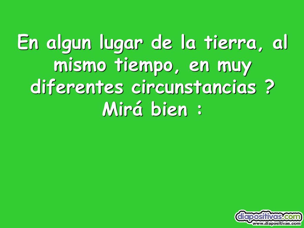En algun lugar de la tierra, al mismo tiempo, en muy diferentes circunstancias Mirá bien :