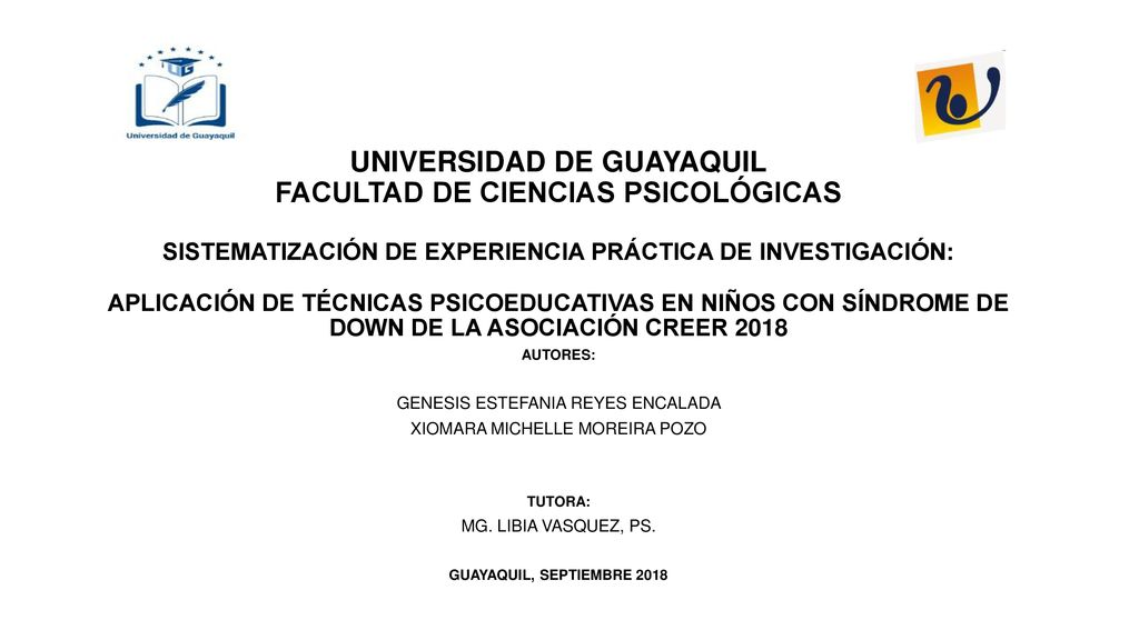 UNIVERSIDAD DE GUAYAQUIL FACULTAD DE CIENCIAS PSICOLÓGICAS SISTEMATIZACIÓN DE EXPERIENCIA PRÁCTICA DE INVESTIGACIÓN: APLICACIÓN DE TÉCNICAS PSICOEDUCATIVAS EN NIÑOS CON SÍNDROME DE DOWN DE LA ASOCIACIÓN CREER 2018