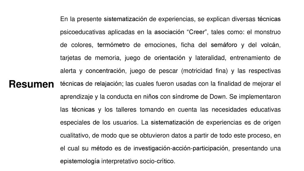 En la presente sistematización de experiencias, se explican diversas técnicas psicoeducativas aplicadas en la asociación Creer , tales como: el monstruo de colores, termómetro de emociones, ficha del semáforo y del volcán, tarjetas de memoria, juego de orientación y lateralidad, entrenamiento de alerta y concentración, juego de pescar (motricidad fina) y las respectivas técnicas de relajación; las cuales fueron usadas con la finalidad de mejorar el aprendizaje y la conducta en niños con síndrome de Down. Se implementaron las técnicas y los talleres tomando en cuenta las necesidades educativas especiales de los usuarios. La sistematización de experiencias es de origen cualitativo, de modo que se obtuvieron datos a partir de todo este proceso, en el cual su método es de investigación-acción-participación, presentando una epistemología interpretativo socio-crítico.