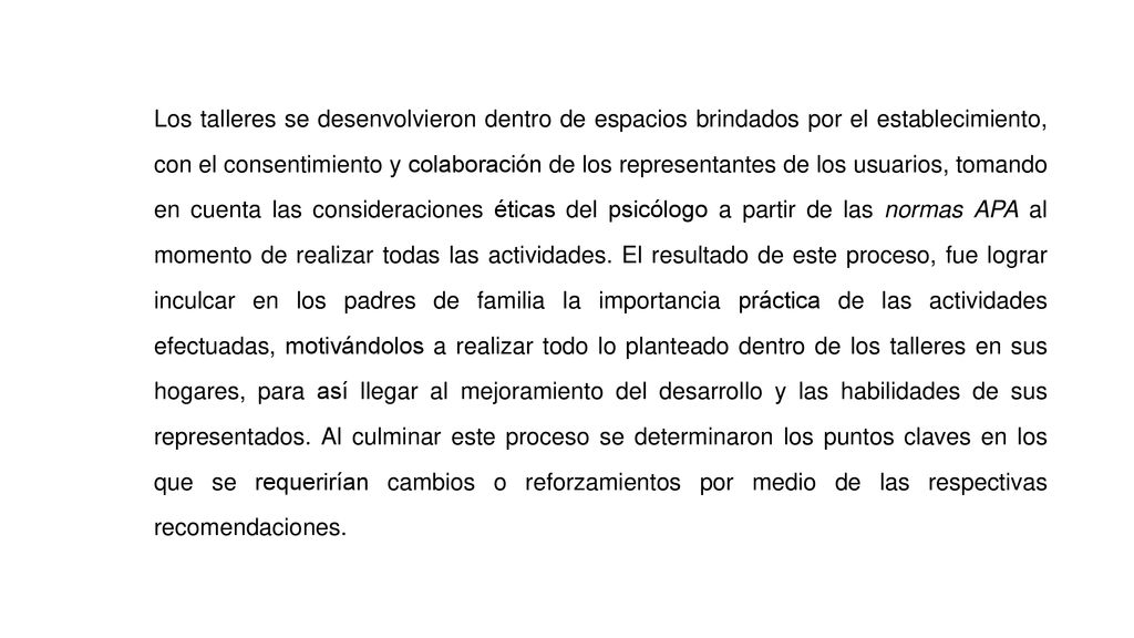 Los talleres se desenvolvieron dentro de espacios brindados por el establecimiento, con el consentimiento y colaboración de los representantes de los usuarios, tomando en cuenta las consideraciones éticas del psicólogo a partir de las normas APA al momento de realizar todas las actividades.