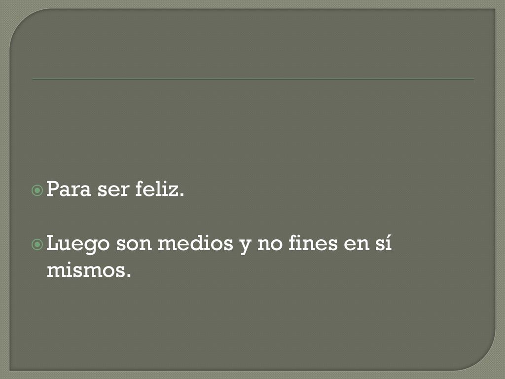 Para ser feliz. Luego son medios y no fines en sí mismos.
