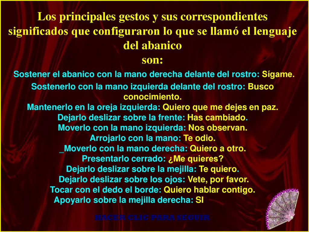 Los principales gestos y sus correspondientes significados que configuraron lo que se llamó el lenguaje del abanico son: Sostener el abanico con la mano derecha delante del rostro: Sígame. Sostenerlo con la mano izquierda delante del rostro: Busco conocimiento. Mantenerlo en la oreja izquierda: Quiero que me dejes en paz. Dejarlo deslizar sobre la frente: Has cambiado. Moverlo con la mano izquierda: Nos observan. Arrojarlo con la mano: Te odio. Moverlo con la mano derecha: Quiero a otro. Presentarlo cerrado: ¿Me quieres Dejarlo deslizar sobre la mejilla: Te quiero. Dejarlo deslizar sobre los ojos: Vete, por favor. Tocar con el dedo el borde: Quiero hablar contigo. Apoyarlo sobre la mejilla derecha: SI .
