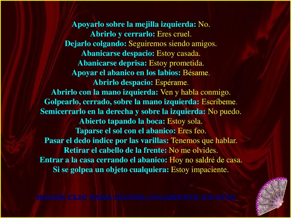 Apoyarlo sobre la mejilla izquierda: No. Abrirlo y cerrarlo: Eres cruel. Dejarlo colgando: Seguiremos siendo amigos. Abanicarse despacio: Estoy casada. Abanicarse deprisa: Estoy prometida. Apoyar el abanico en los labios: Bésame. Abrirlo despacio: Espérame. Abrirlo con la mano izquierda: Ven y habla conmigo. Golpearlo, cerrado, sobre la mano izquierda: Escríbeme. Semicerrarlo en la derecha y sobre la izquierda: No puedo. Abierto tapando la boca: Estoy sola. Taparse el sol con el abanico: Eres feo. Pasar el dedo indice por las varillas: Tenemos que hablar. Retirar el cabello de la frente: No me olvides. Entrar a la casa cerrando el abanico: Hoy no saldré de casa. Si se golpea un objeto cualquiera: Estoy impaciente.
