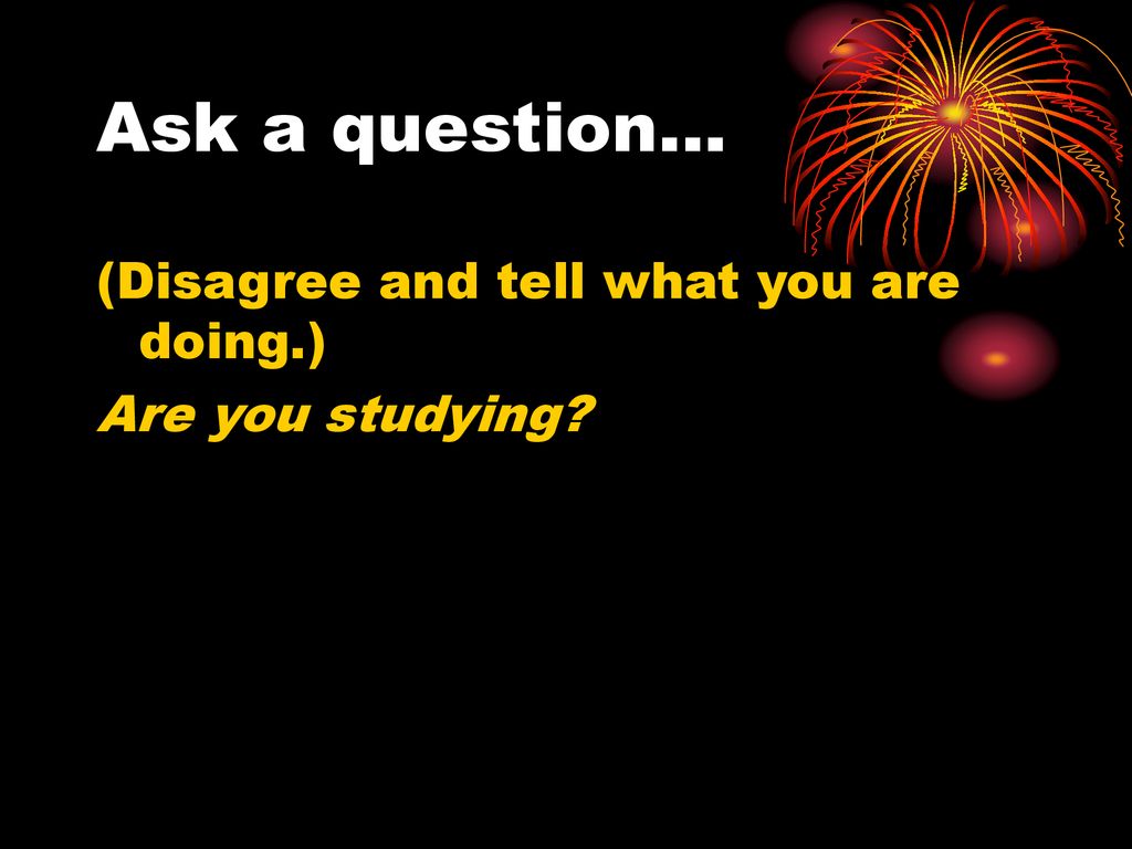 Ask a question… (Disagree and tell what you are doing.)