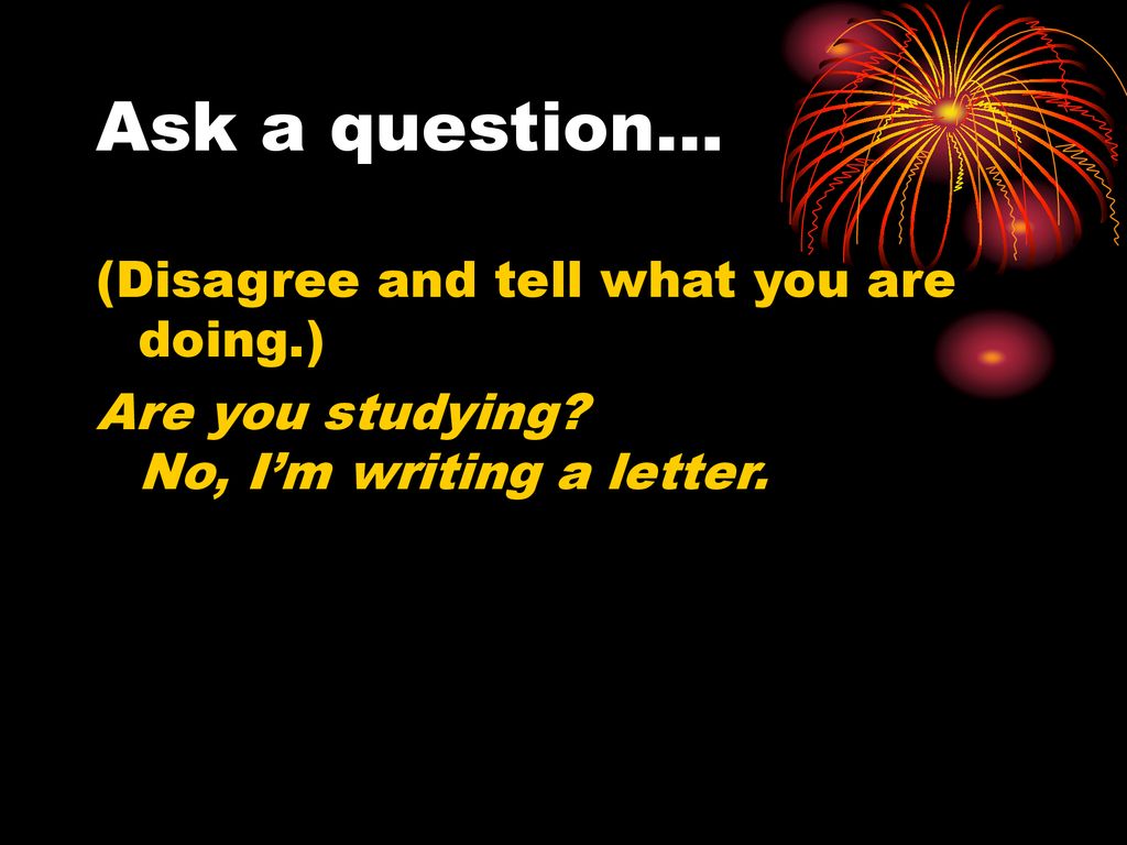 Ask a question… (Disagree and tell what you are doing.)