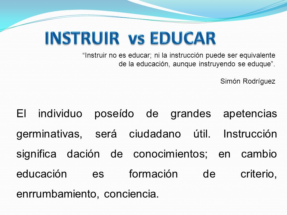 INSTRUIR vs EDUCAR Instruir no es educar; ni la instrucción puede ser equivalente de la educación, aunque instruyendo se eduque .