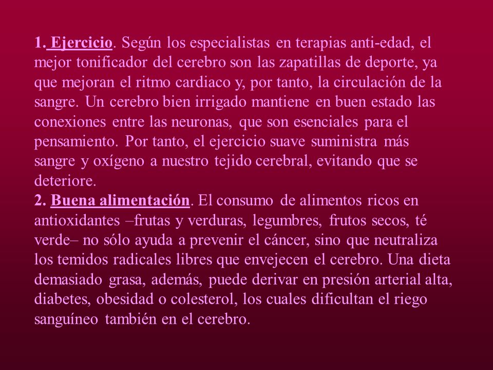 1. Ejercicio. Según los especialistas en terapias anti-edad, el mejor tonificador del cerebro son las zapatillas de deporte, ya que mejoran el ritmo cardiaco y, por tanto, la circulación de la sangre. Un cerebro bien irrigado mantiene en buen estado las conexiones entre las neuronas, que son esenciales para el pensamiento. Por tanto, el ejercicio suave suministra más sangre y oxígeno a nuestro tejido cerebral, evitando que se deteriore.