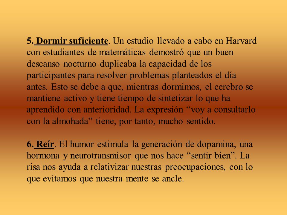 5. Dormir suficiente. Un estudio llevado a cabo en Harvard con estudiantes de matemáticas demostró que un buen descanso nocturno duplicaba la capacidad de los participantes para resolver problemas planteados el día antes. Esto se debe a que, mientras dormimos, el cerebro se mantiene activo y tiene tiempo de sintetizar lo que ha aprendido con anterioridad. La expresión voy a consultarlo con la almohada tiene, por tanto, mucho sentido.