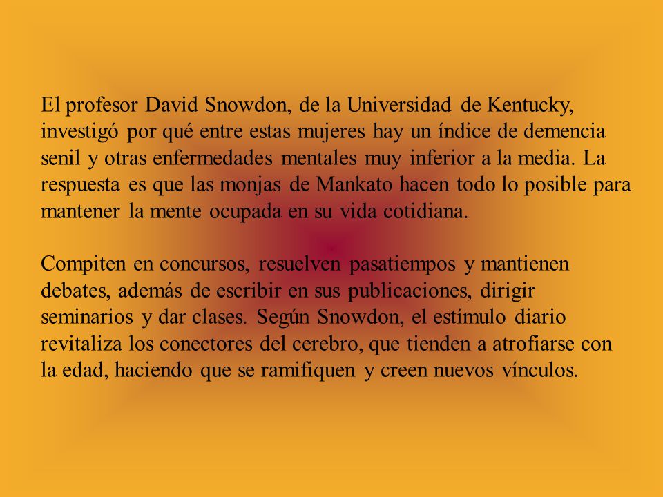 El profesor David Snowdon, de la Universidad de Kentucky, investigó por qué entre estas mujeres hay un índice de demencia senil y otras enfermedades mentales muy inferior a la media. La respuesta es que las monjas de Mankato hacen todo lo posible para mantener la mente ocupada en su vida cotidiana.