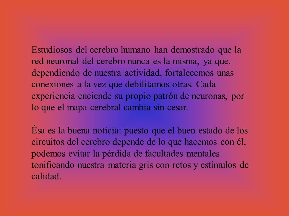 Estudiosos del cerebro humano han demostrado que la red neuronal del cerebro nunca es la misma, ya que, dependiendo de nuestra actividad, fortalecemos unas conexiones a la vez que debilitamos otras. Cada experiencia enciende su propio patrón de neuronas, por lo que el mapa cerebral cambia sin cesar.