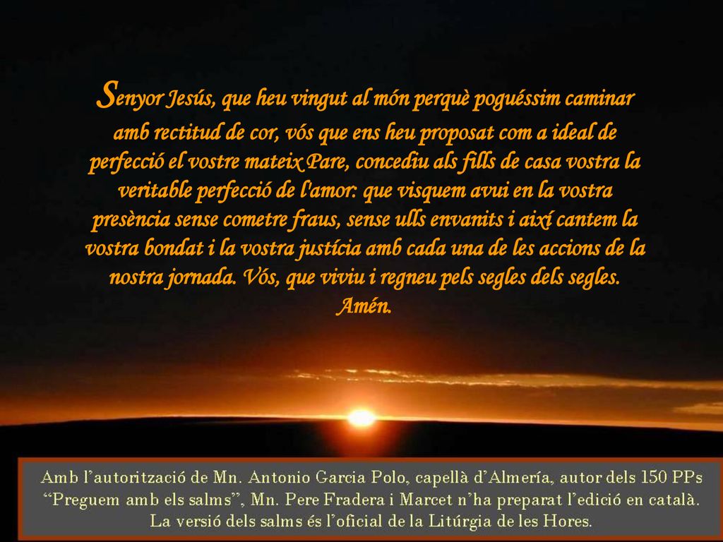Senyor Jesús, que heu vingut al món perquè poguéssim caminar amb rectitud de cor, vós que ens heu proposat com a ideal de perfecció el vostre mateix Pare, concediu als fills de casa vostra la veritable perfecció de l amor: que visquem avui en la vostra presència sense cometre fraus, sense ulls envanits i així cantem la vostra bondat i la vostra justícia amb cada una de les accions de la nostra jornada.