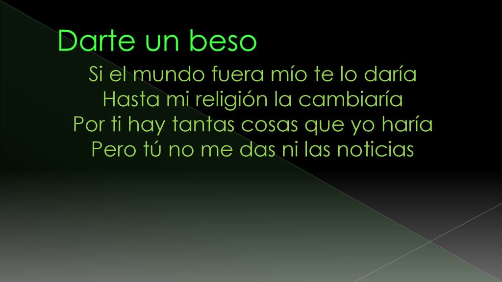 Darte un beso Si el mundo fuera mío te lo daría Hasta mi religión la cambiaría Por ti hay tantas cosas que yo haría Pero tú no me das ni las noticias.