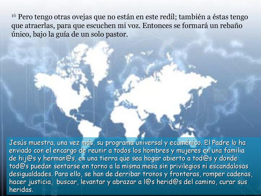 16 Pero tengo otras ovejas que no están en este redil; también a éstas tengo que atraerlas, para que escuchen mi voz. Entonces se formará un rebaño único, bajo la guía de un solo pastor.
