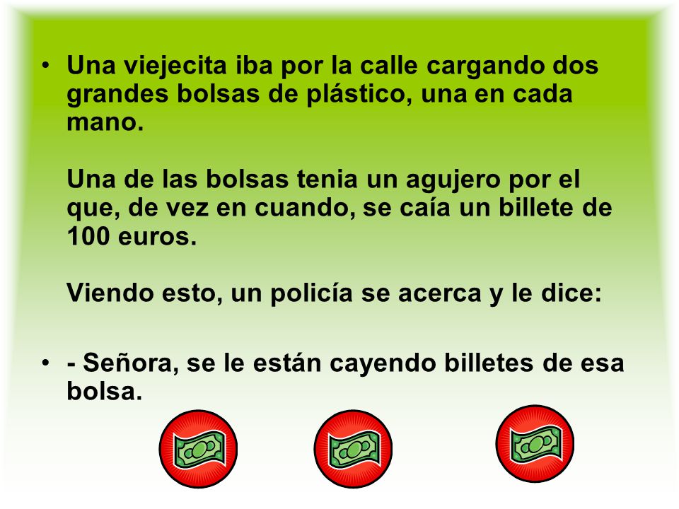Una viejecita iba por la calle cargando dos grandes bolsas de plástico, una en cada mano. Una de las bolsas tenia un agujero por el que, de vez en cuando, se caía un billete de 100 euros. Viendo esto, un policía se acerca y le dice: