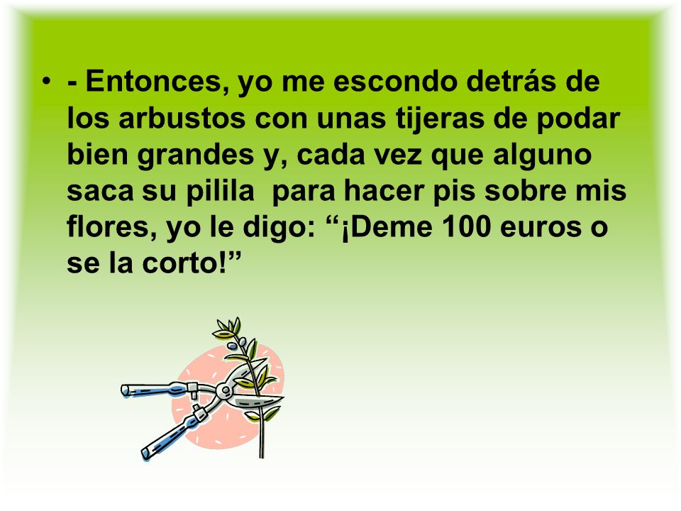 - Entonces, yo me escondo detrás de los arbustos con unas tijeras de podar bien grandes y, cada vez que alguno saca su pilila para hacer pis sobre mis flores, yo le digo: ¡Deme 100 euros o se la corto!