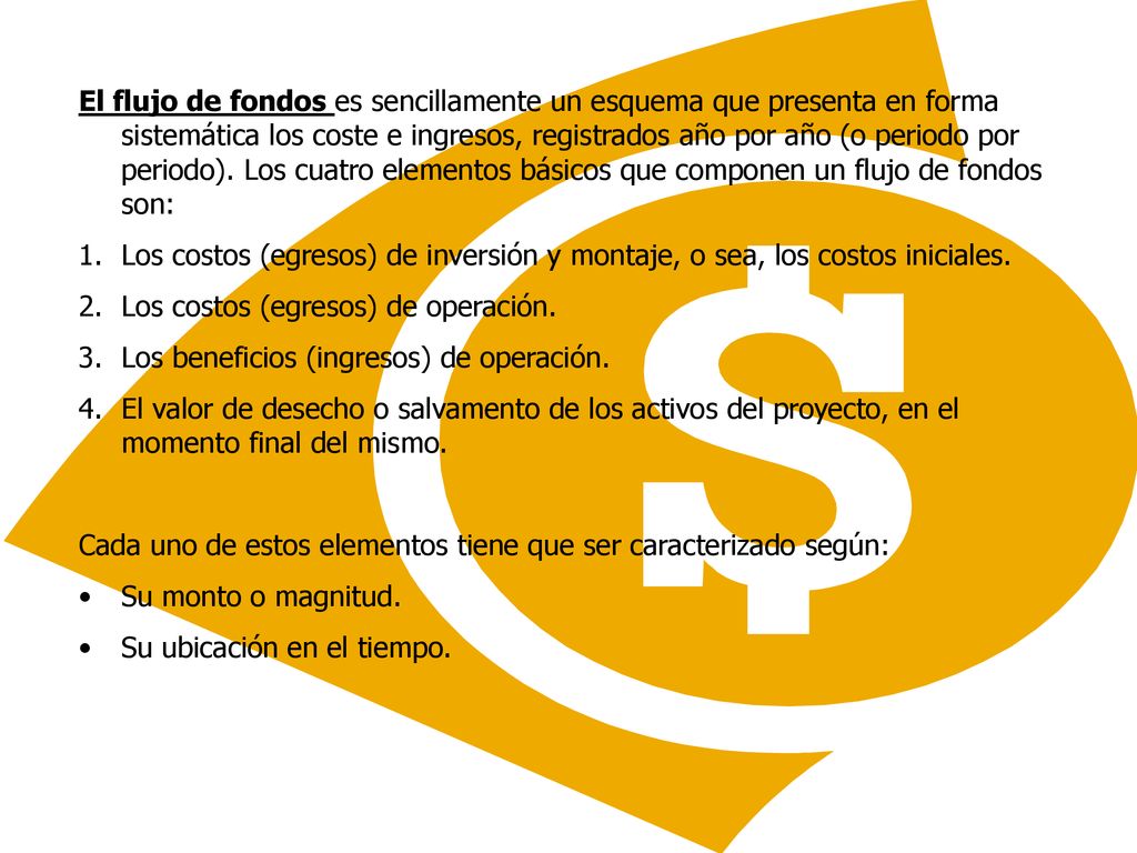 El flujo de fondos es sencillamente un esquema que presenta en forma sistemática los coste e ingresos, registrados año por año (o periodo por periodo). Los cuatro elementos básicos que componen un flujo de fondos son: