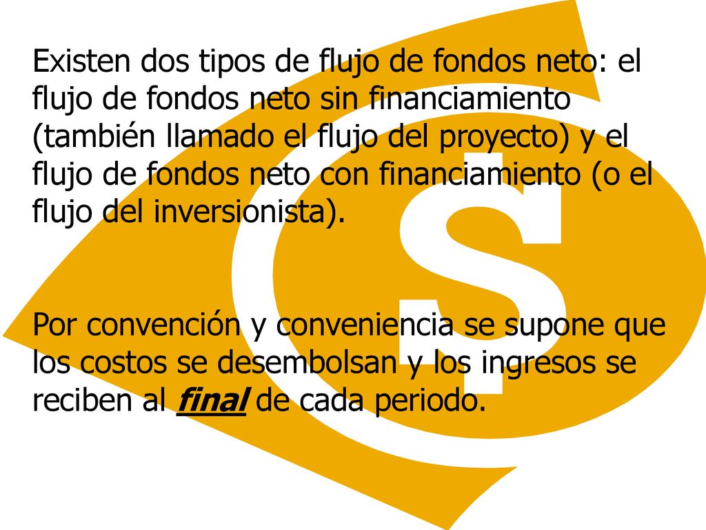 Existen dos tipos de flujo de fondos neto: el flujo de fondos neto sin financiamiento (también llamado el flujo del proyecto) y el flujo de fondos neto con financiamiento (o el flujo del inversionista).