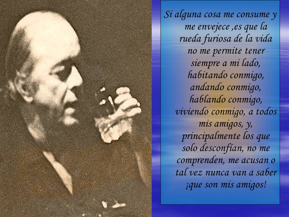Si alguna cosa me consume y me envejece ,es que la rueda furiosa de la vida no me permite tener siempre a mi lado, habitando conmigo, andando conmigo, hablando conmigo, viviendo conmigo, a todos mis amigos, y, principalmente los que solo desconfían, no me comprenden, me acusan o tal vez nunca van a saber ¡que son mis amigos!