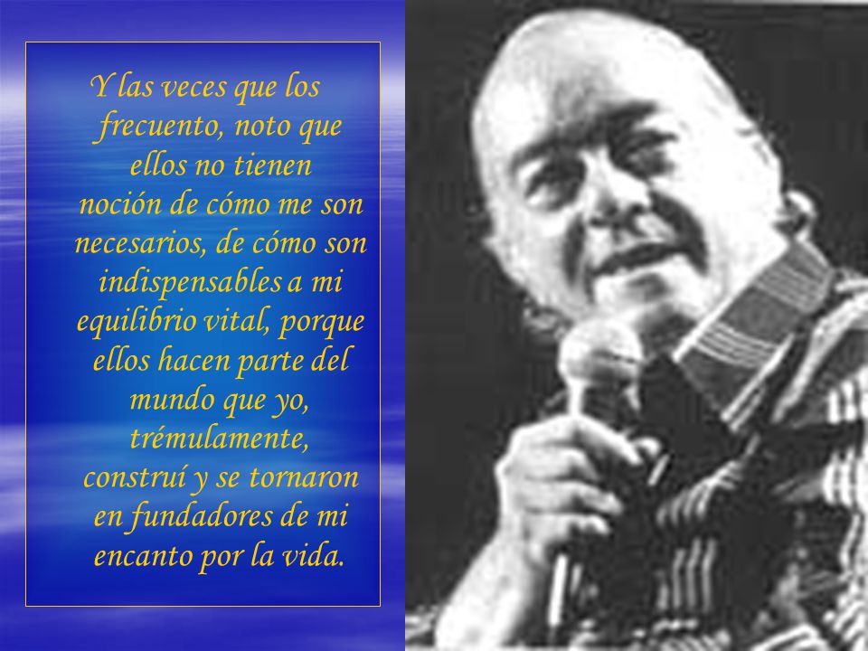 Y las veces que los frecuento, noto que ellos no tienen noción de cómo me son necesarios, de cómo son indispensables a mi equilibrio vital, porque ellos hacen parte del mundo que yo, trémulamente, construí y se tornaron en fundadores de mi encanto por la vida.