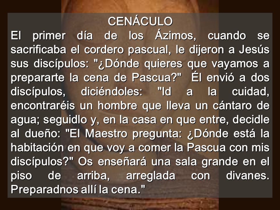 CENÁCULO El primer día de los Ázimos, cuando se sacrificaba el cordero pascual, le dijeron a Jesús sus discípulos: ¿Dónde quieres que vayamos a prepararte la cena de Pascua Él envió a dos discípulos, diciéndoles: Id a la cuidad, encontraréis un hombre que lleva un cántaro de agua; seguidlo y, en la casa en que entre, decidle al dueño: El Maestro pregunta: ¿Dónde está la habitación en que voy a comer la Pascua con mis discípulos Os enseñará una sala grande en el piso de arriba, arreglada con divanes.
