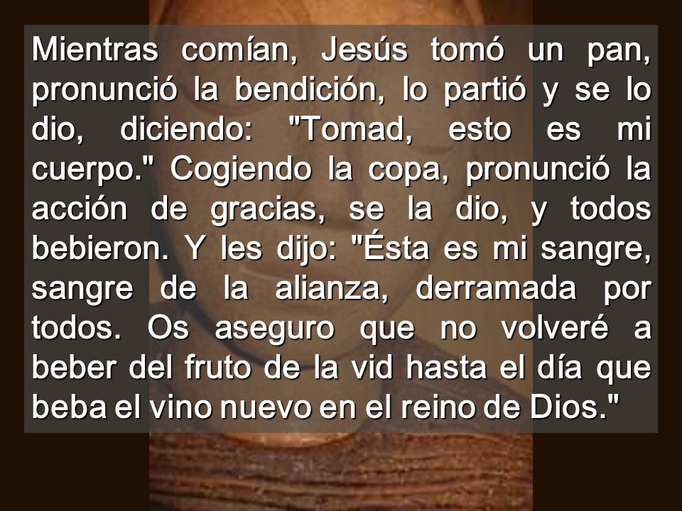 Mientras comían, Jesús tomó un pan, pronunció la bendición, lo partió y se lo dio, diciendo: Tomad, esto es mi cuerpo. Cogiendo la copa, pronunció la acción de gracias, se la dio, y todos bebieron.