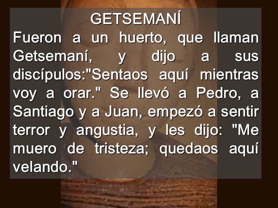 GETSEMANÍ Fueron a un huerto, que llaman Getsemaní, y dijo a sus discípulos: Sentaos aquí mientras voy a orar. Se llevó a Pedro, a Santiago y a Juan, empezó a sentir terror y angustia, y les dijo: Me muero de tristeza; quedaos aquí velando.