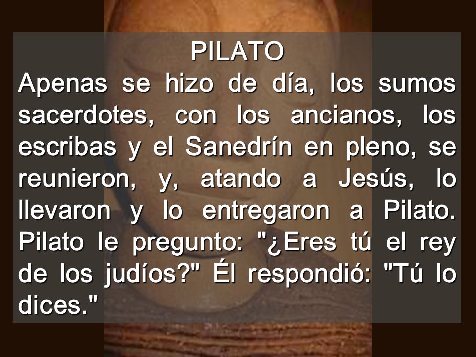 PILATO Apenas se hizo de día, los sumos sacerdotes, con los ancianos, los escribas y el Sanedrín en pleno, se reunieron, y, atando a Jesús, lo llevaron y lo entregaron a Pilato.