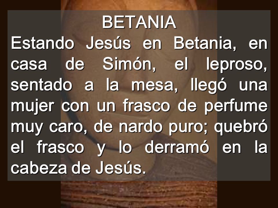 BETANIA Estando Jesús en Betania, en casa de Simón, el leproso, sentado a la mesa, llegó una mujer con un frasco de perfume muy caro, de nardo puro; quebró el frasco y lo derramó en la cabeza de Jesús.