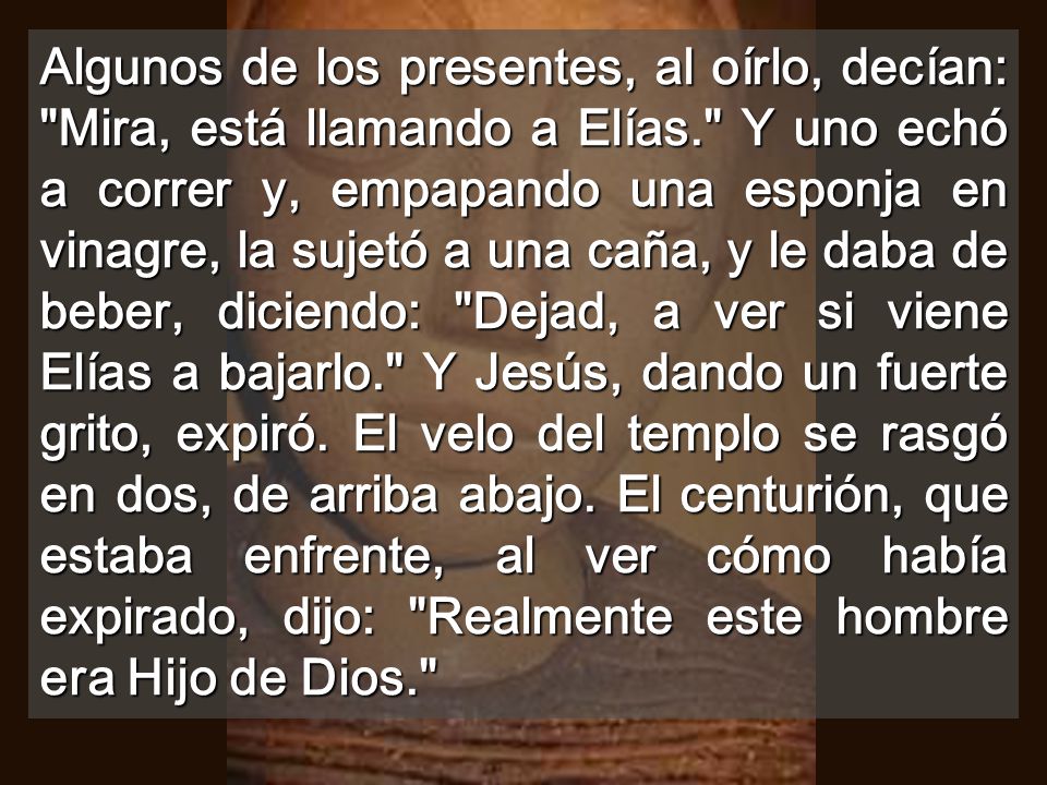 Algunos de los presentes, al oírlo, decían: Mira, está llamando a Elías. Y uno echó a correr y, empapando una esponja en vinagre, la sujetó a una caña, y le daba de beber, diciendo: Dejad, a ver si viene Elías a bajarlo. Y Jesús, dando un fuerte grito, expiró.