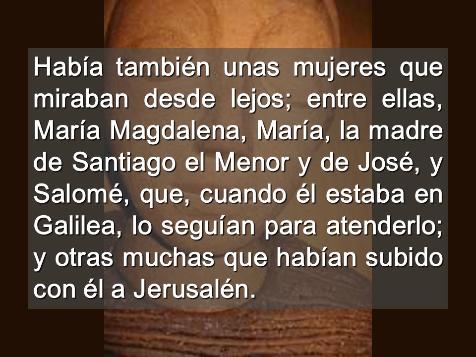 Había también unas mujeres que miraban desde lejos; entre ellas, María Magdalena, María, la madre de Santiago el Menor y de José, y Salomé, que, cuando él estaba en Galilea, lo seguían para atenderlo; y otras muchas que habían subido con él a Jerusalén.