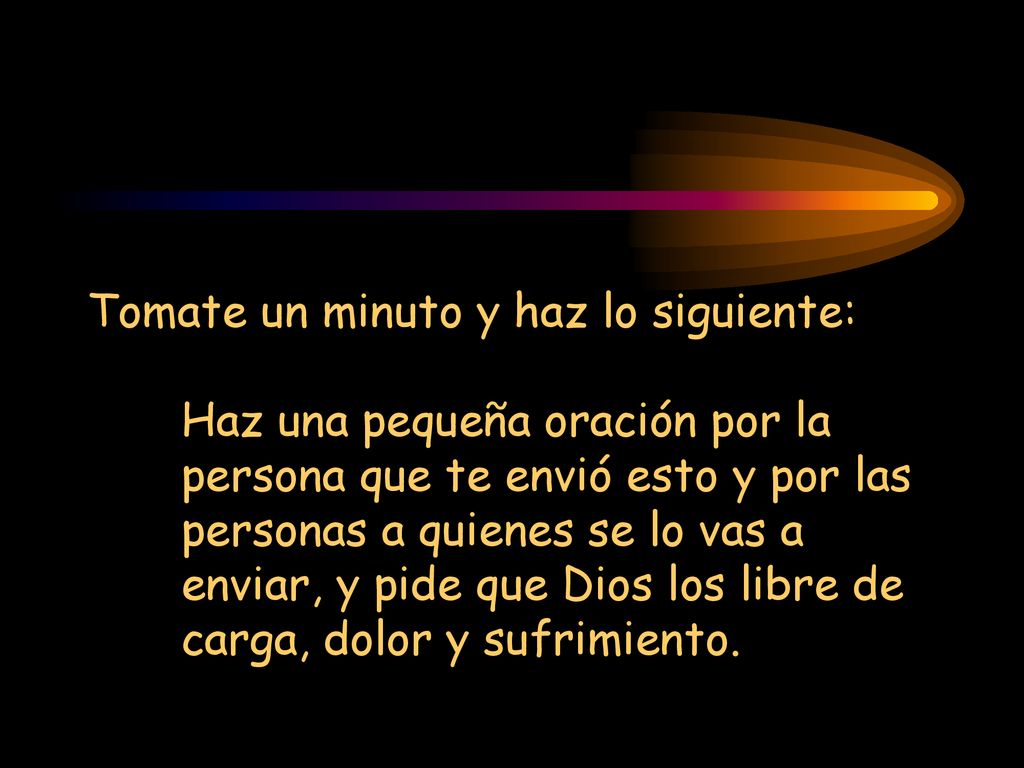 Tomate un minuto y haz lo siguiente: Haz una pequeña oración por la persona que te envió esto y por las personas a quienes se lo vas a enviar, y pide que Dios los libre de carga, dolor y sufrimiento.