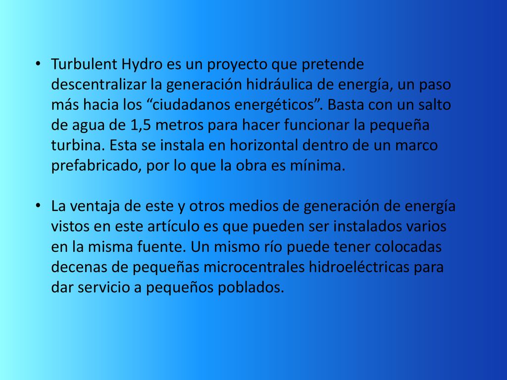 Turbulent Hydro es un proyecto que pretende descentralizar la generación hidráulica de energía, un paso más hacia los ciudadanos energéticos . Basta con un salto de agua de 1,5 metros para hacer funcionar la pequeña turbina. Esta se instala en horizontal dentro de un marco prefabricado, por lo que la obra es mínima.